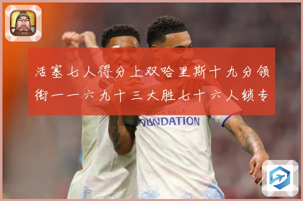 活塞七人得分上双哈里斯十九分领衔一一六九十三大胜七十六人锁专题观察：最新赛事动态与深度分析