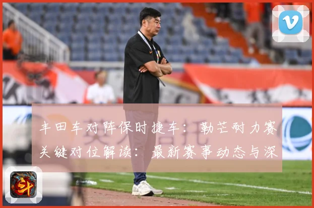 丰田车对阵保时捷车：勒芒耐力赛关键对位解读：最新赛事动态与深度分析