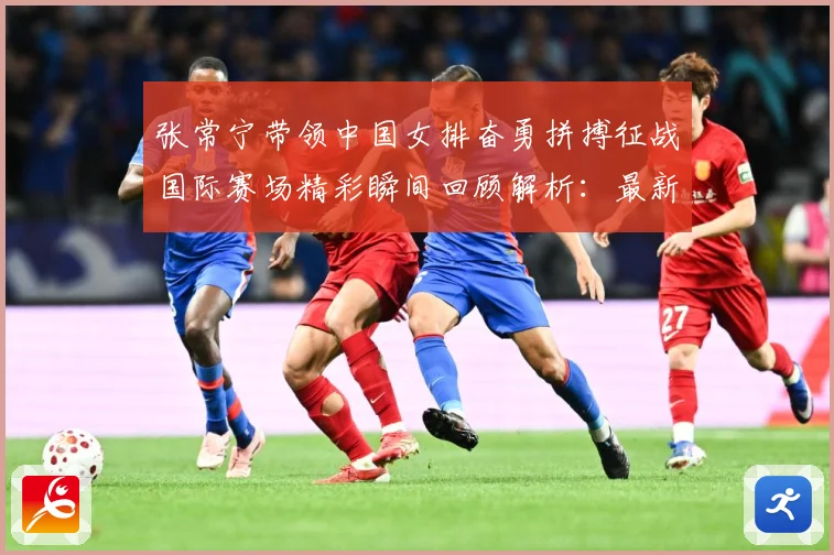 张常宁带领中国女排奋勇拼搏征战国际赛场精彩瞬间回顾解析：最新赛事动态与深度分析