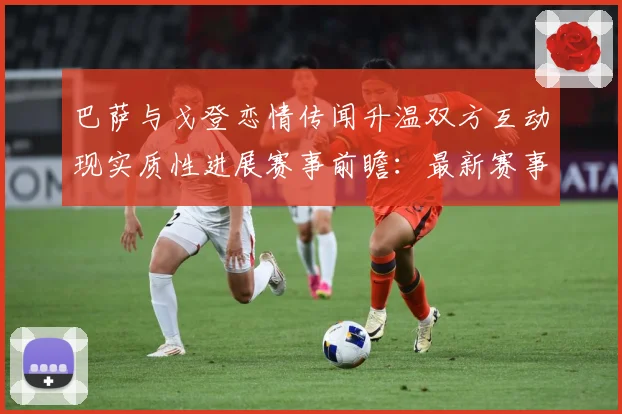 巴萨与戈登恋情传闻升温双方互动现实质性进展赛事前瞻：最新赛事动态与深度分析