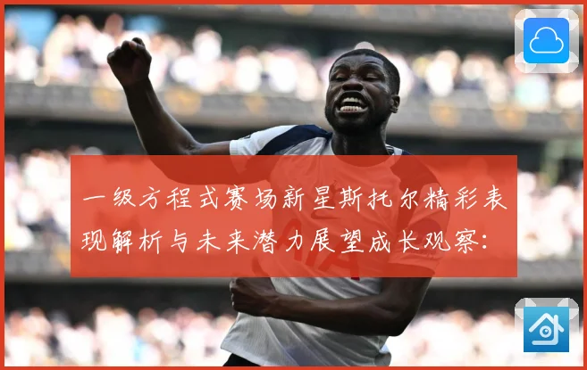 一级方程式赛场新星斯托尔精彩表现解析与未来潜力展望成长观察：最新赛事动态与深度分析