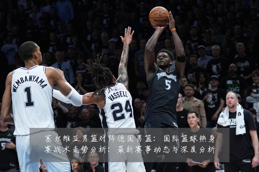 塞尔维亚男篮对阵德国男篮：国际篮球热身赛战术走势分析：最新赛事动态与深度分析