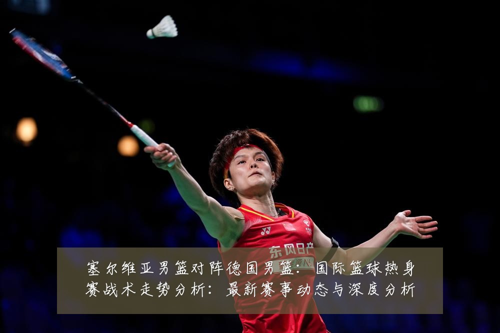 塞尔维亚男篮对阵德国男篮:国际篮球热身赛战术走势分析:最新赛事动态与深度分析
