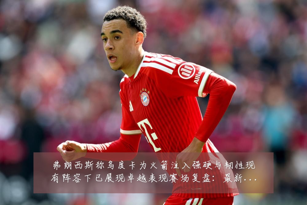 弗朗西斯称乌度卡为火箭注入强硬与韧性现有阵容下已展现卓越表现赛场复盘:最新赛事动态与深度分析