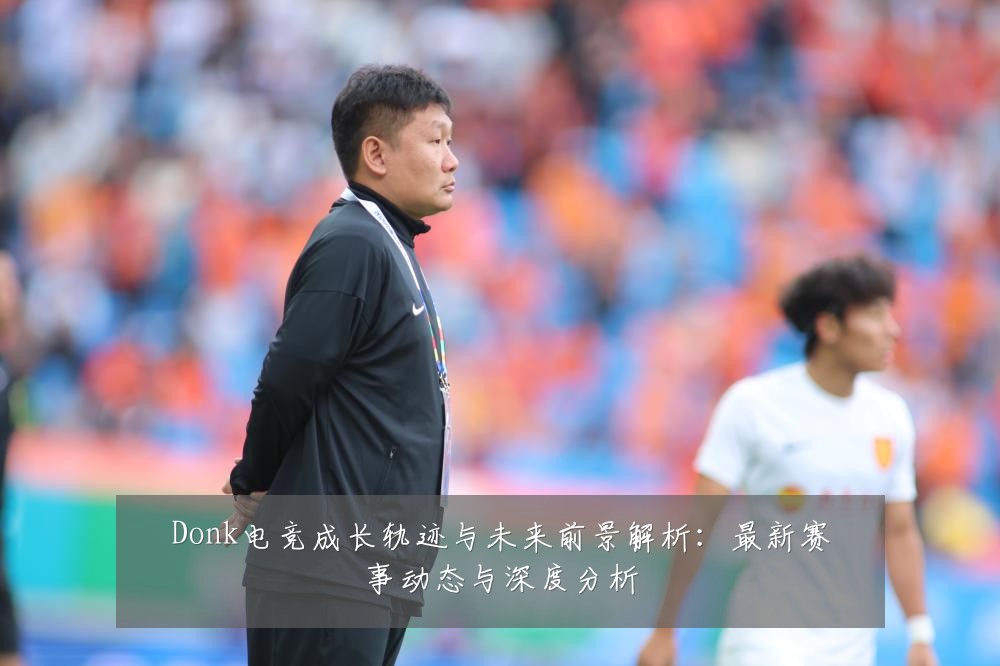 Donk电竞成长轨迹与未来前景解析:最新赛事动态与深度分析