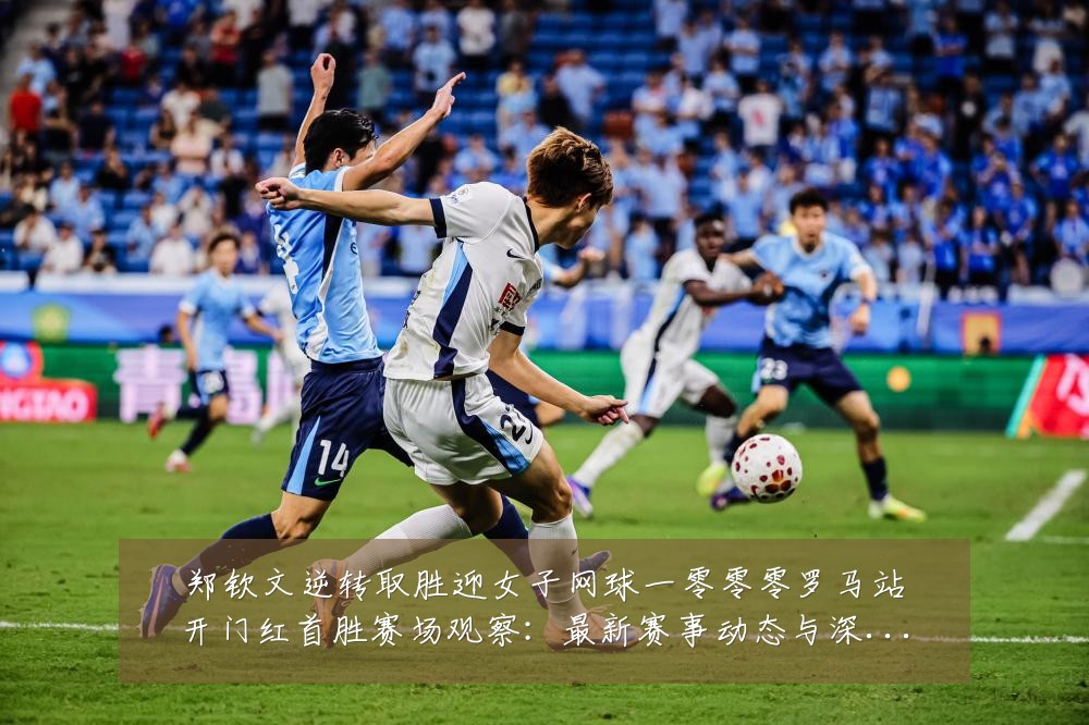 郑钦文逆转取胜迎女子网球一零零零罗马站开门红首胜赛场观察：最新赛事动态与深度分析