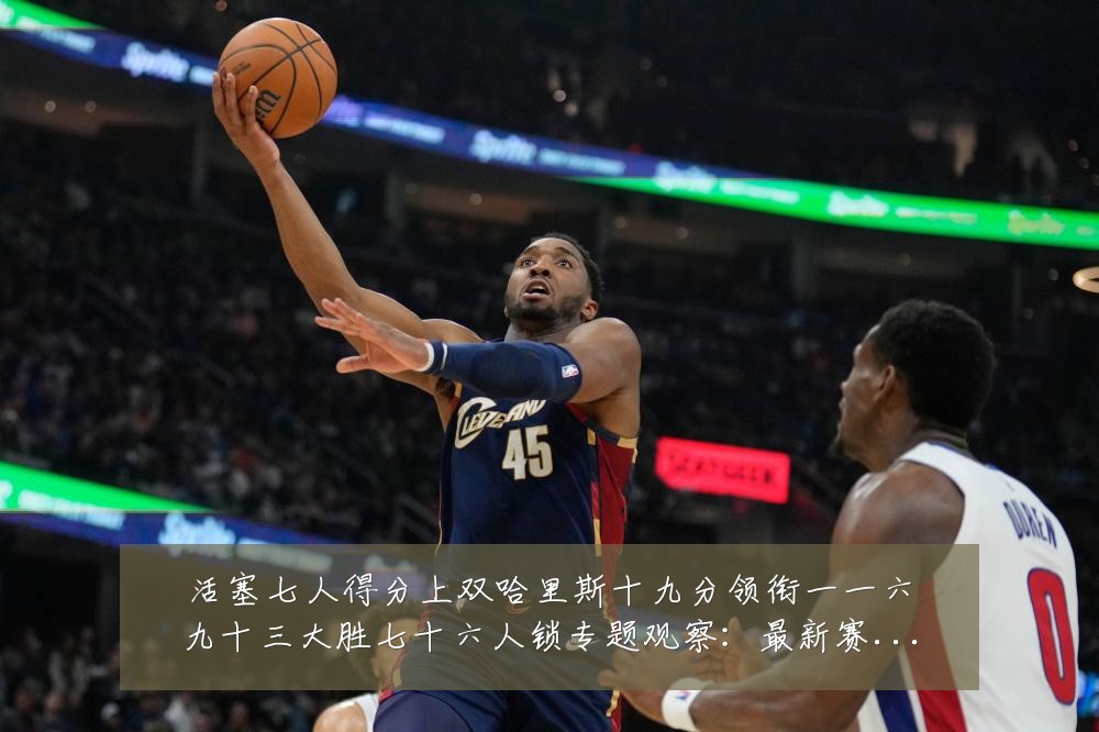活塞七人得分上双哈里斯十九分领衔一一六九十三大胜七十六人锁专题观察:最新赛事动态与深度分析